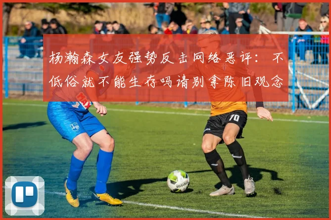 杨瀚森女友强势反击网络恶评：不低俗就不能生存吗请别拿陈旧观念来羞辱我们