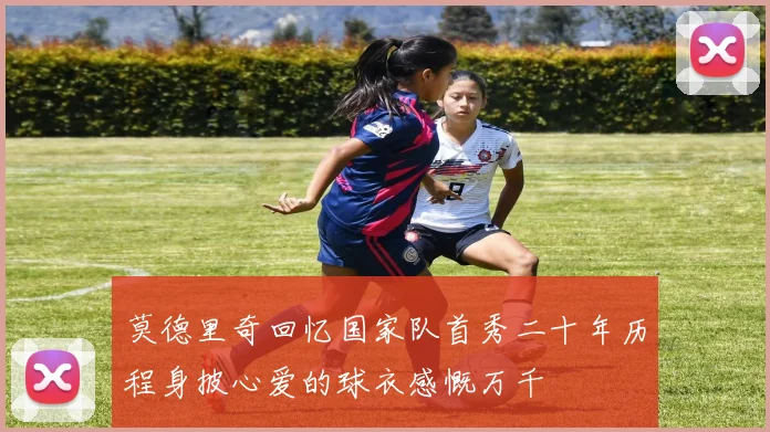 莫德里奇回忆国家队首秀二十年历程身披心爱的球衣感慨万千