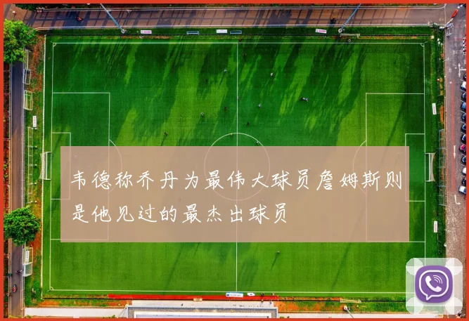 韦德称乔丹为最伟大球员詹姆斯则是他见过的最杰出球员