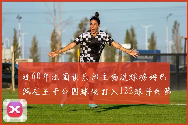 近60年法国俱乐部主场进球榜姆巴佩在王子公园球场打入122球并列第三
