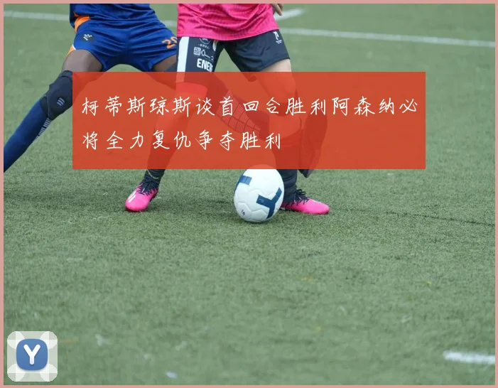 柯蒂斯琼斯谈首回合胜利阿森纳必将全力复仇争夺胜利