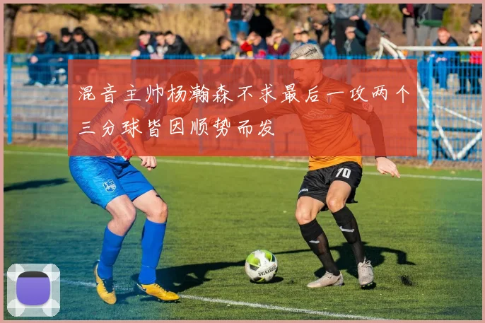 混音主帅杨瀚森不求最后一攻两个三分球皆因顺势而发