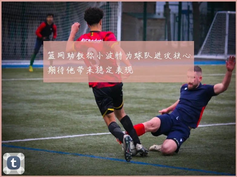篮网助教称小波特为球队进攻核心期待他带来稳定表现