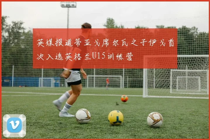 英媒报道蒂亚戈席尔瓦之子伊戈首次入选英格兰U15训练营