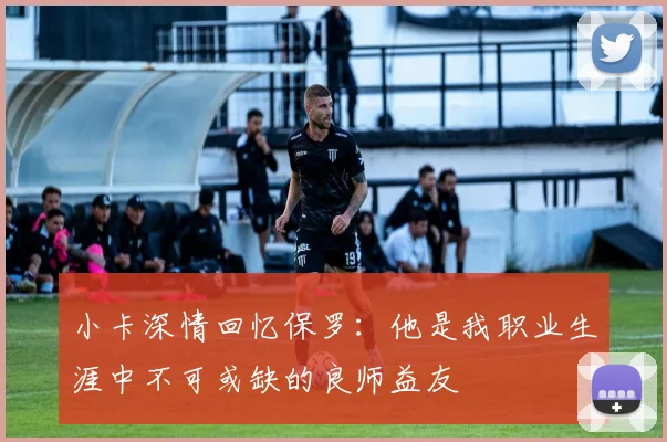 小卡深情回忆保罗：他是我职业生涯中不可或缺的良师益友