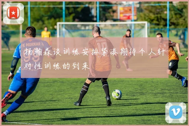杨瀚森谈训练安排紧凑期待个人针对性训练的到来