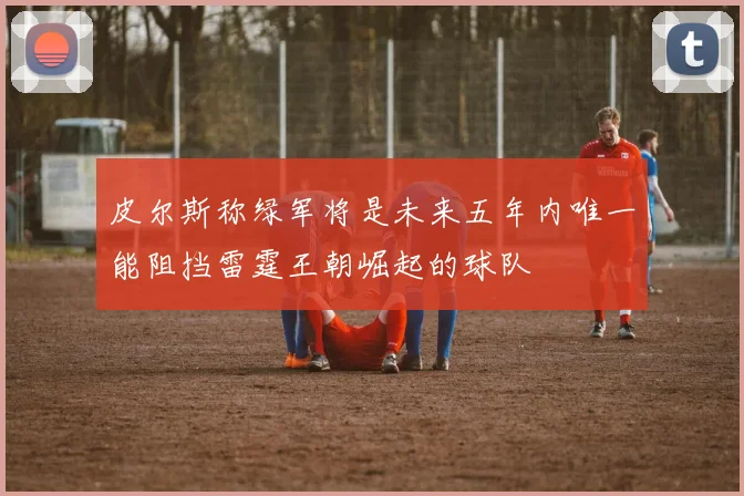 皮尔斯称绿军将是未来五年内唯一能阻挡雷霆王朝崛起的球队