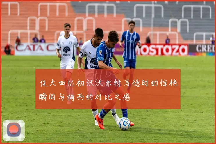 佳夫回忆初识沃尔特马德时的惊艳瞬间与梅西的对比之感