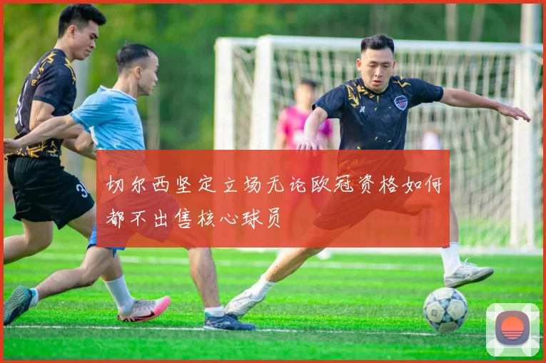 切尔西坚定立场无论欧冠资格如何都不出售核心球员