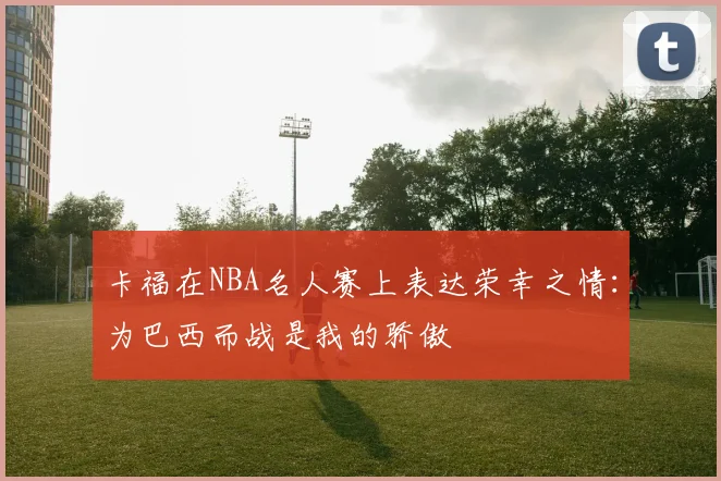 卡福在NBA名人赛上表达荣幸之情：为巴西而战是我的骄傲