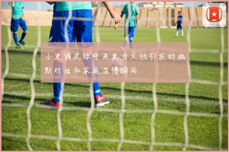 小里调皮称呼老里为文档引发的幽默对话和家庭温情瞬间