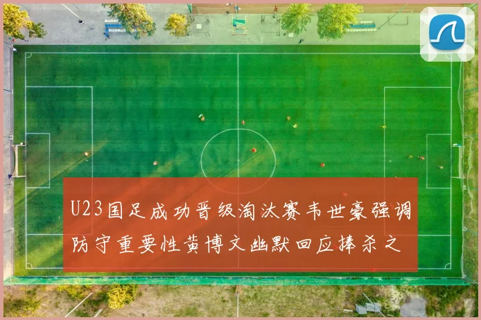 U23国足成功晋级淘汰赛韦世豪强调防守重要性黄博文幽默回应捧杀之说