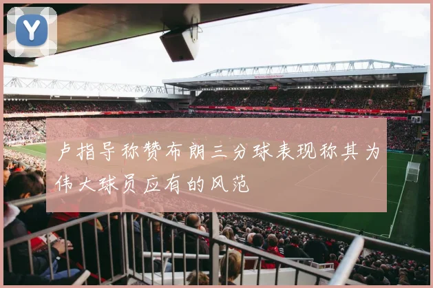 卢指导称赞布朗三分球表现称其为伟大球员应有的风范