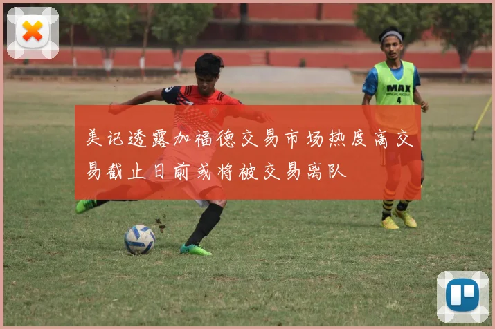 美记透露加福德交易市场热度高交易截止日前或将被交易离队