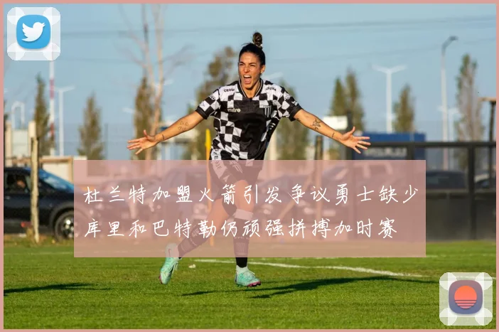 杜兰特加盟火箭引发争议勇士缺少库里和巴特勒仍顽强拼搏加时赛
