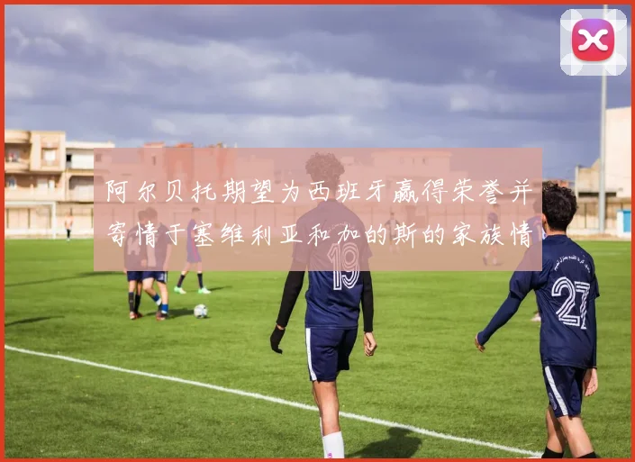 阿尔贝托期望为西班牙赢得荣誉并寄情于塞维利亚和加的斯的家族情怀