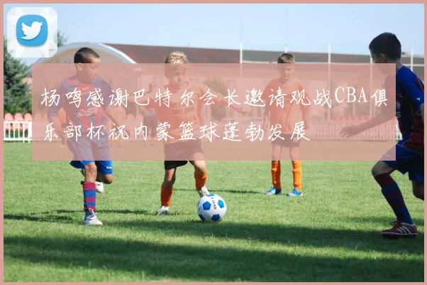 杨鸣感谢巴特尔会长邀请观战CBA俱乐部杯祝内蒙篮球蓬勃发展