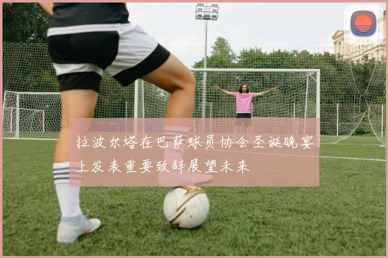 拉波尔塔在巴萨球员协会圣诞晚宴上发表重要致辞展望未来