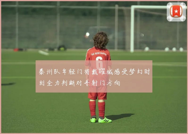 泰州队年轻门将戴曜城感受梦幻时刻全力判断对手射门方向