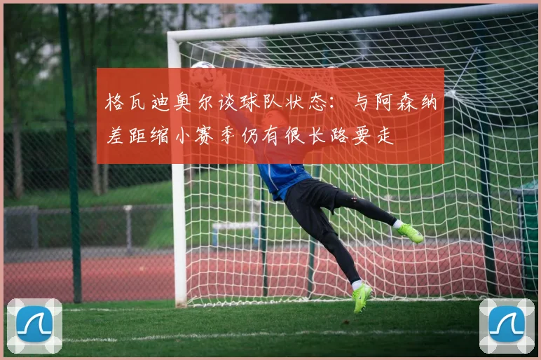 格瓦迪奥尔谈球队状态：与阿森纳差距缩小赛季仍有很长路要走