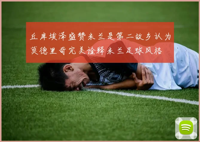 丘库埃泽盛赞米兰是第二故乡认为莫德里奇完美诠释米兰足球风格
