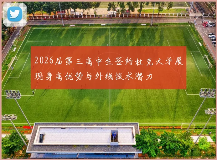 2026届第三高中生签约杜克大学展现身高优势与外线技术潜力