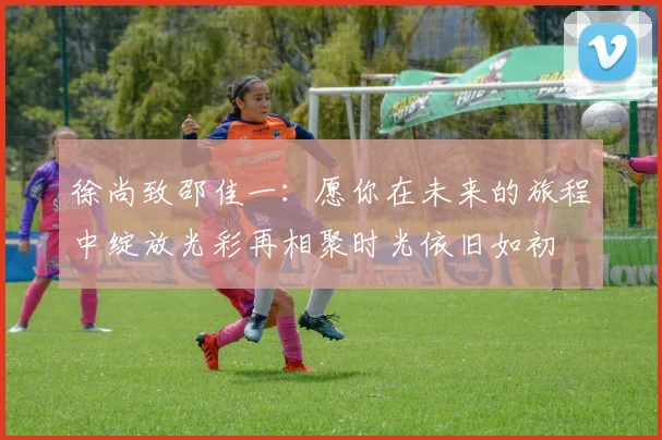 徐尚致邵佳一：愿你在未来的旅程中绽放光彩再相聚时光依旧如初