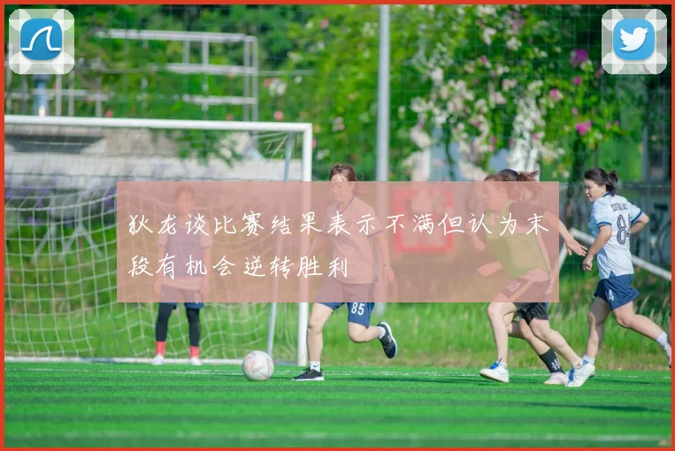 狄龙谈比赛结果表示不满但认为末段有机会逆转胜利