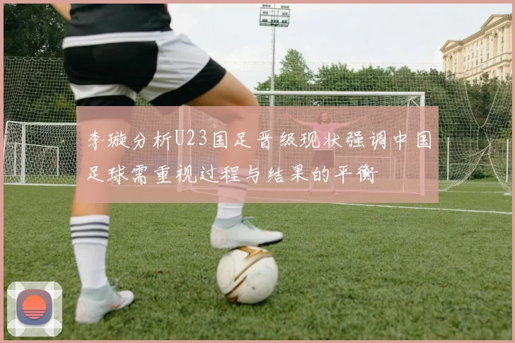 李璇分析U23国足晋级现状强调中国足球需重视过程与结果的平衡