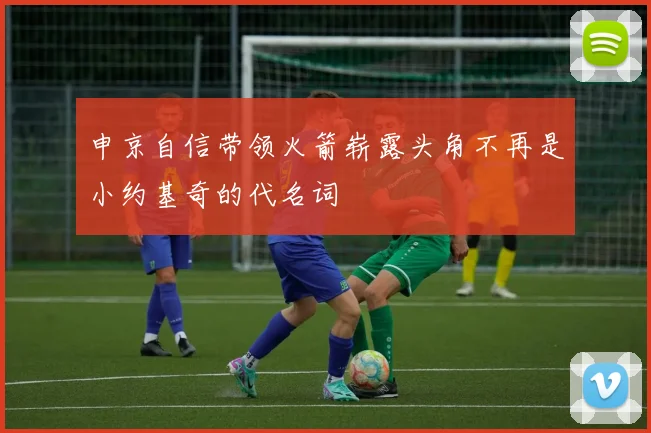 申京自信带领火箭崭露头角不再是小约基奇的代名词