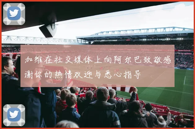 加维在社交媒体上向阿尔巴致敬感谢你的热情欢迎与悉心指导